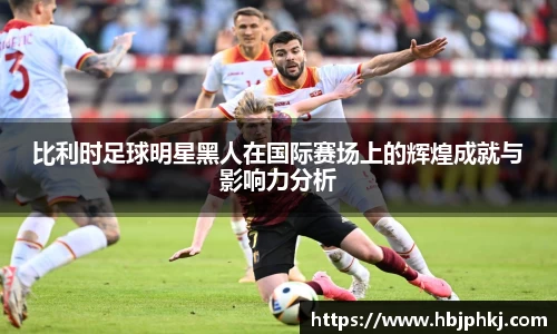 比利时足球明星黑人在国际赛场上的辉煌成就与影响力分析
