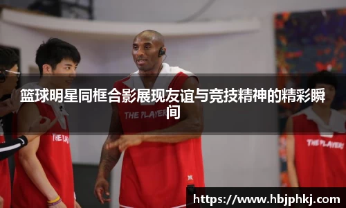 篮球明星同框合影展现友谊与竞技精神的精彩瞬间